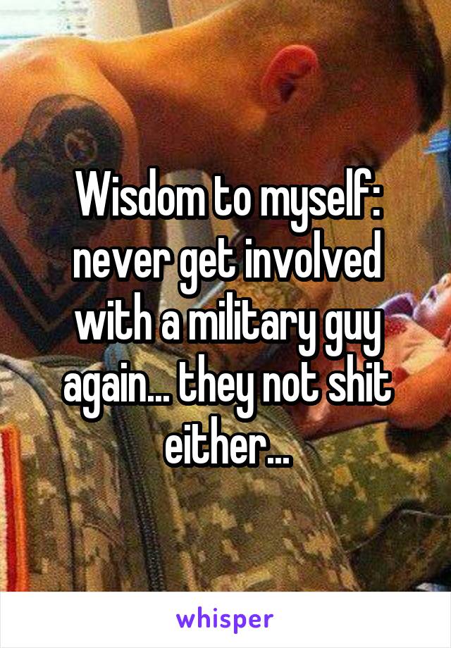 Wisdom to myself: never get involved with a military guy again... they not shit either...