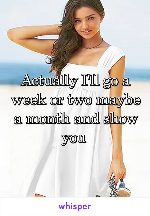 Actually I'll go a week or two maybe a month and show you 