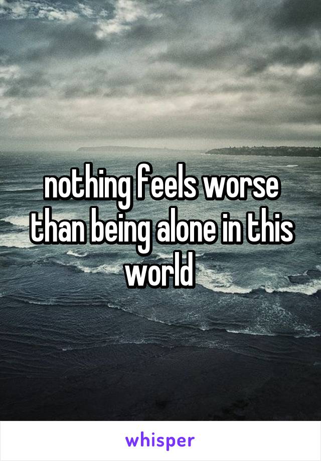 nothing feels worse than being alone in this world 