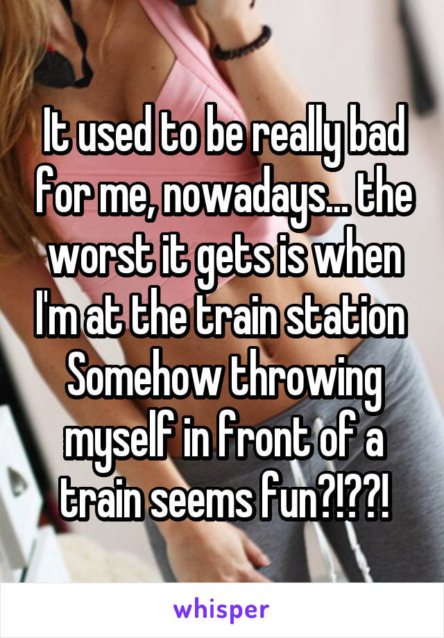 It used to be really bad for me, nowadays... the worst it gets is when I'm at the train station 
Somehow throwing myself in front of a train seems fun?!??!