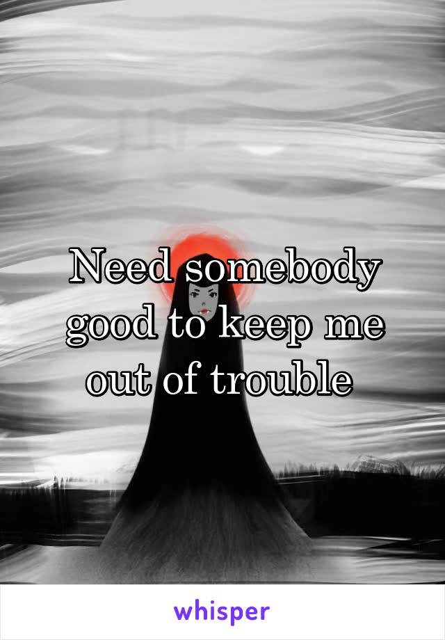 Need somebody good to keep me out of trouble 