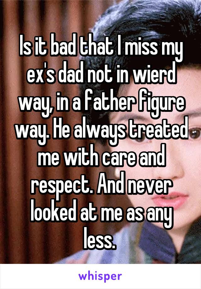 Is it bad that I miss my ex's dad not in wierd way, in a father figure way. He always treated me with care and respect. And never looked at me as any less. 