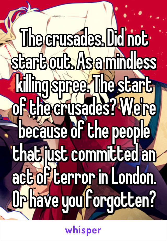 The crusades. Did not start out. As a mindless killing spree. The start of the crusades? We're because of the people that just committed an act of terror in London. Or have you forgotten?