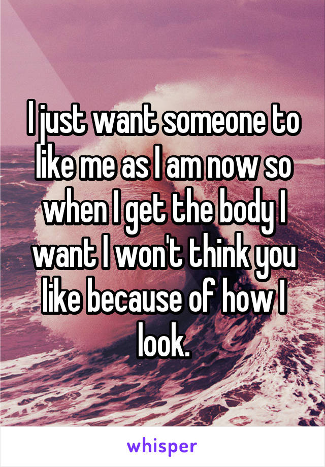 I just want someone to like me as I am now so when I get the body I want I won't think you like because of how I look.