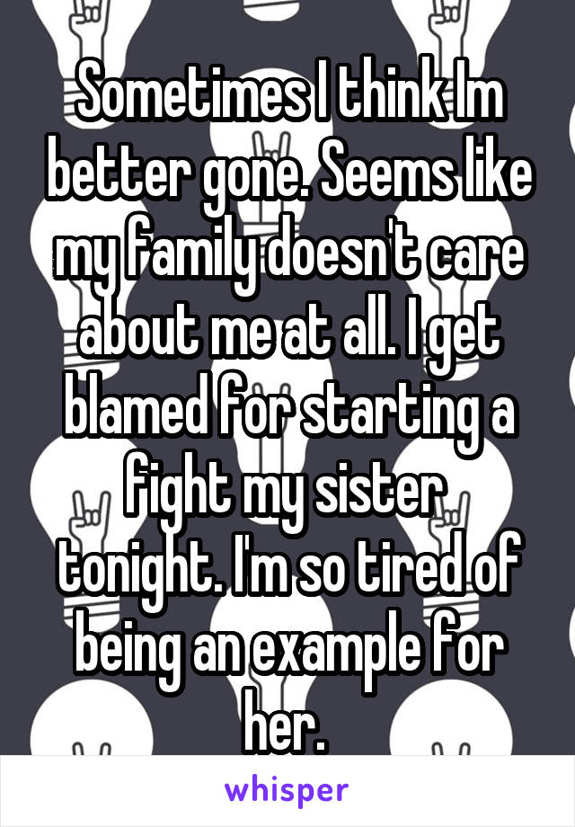 Sometimes I think Im better gone. Seems like my family doesn't care about me at all. I get blamed for starting a fight my sister  tonight. I'm so tired of being an example for her. 