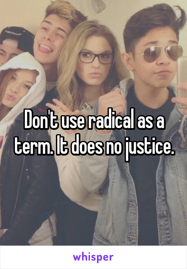 Don't use radical as a term. It does no justice.