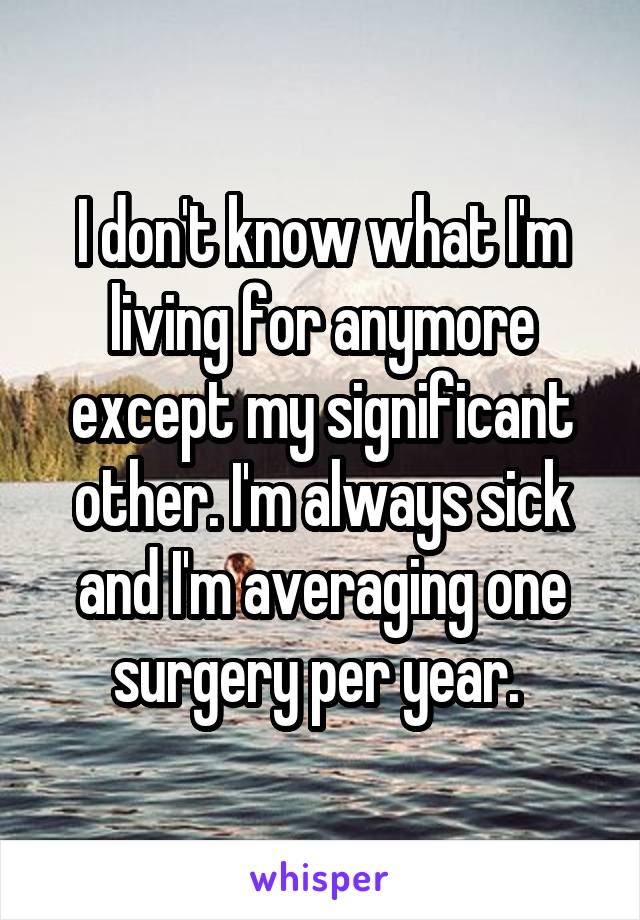 I don't know what I'm living for anymore except my significant other. I'm always sick and I'm averaging one surgery per year. 