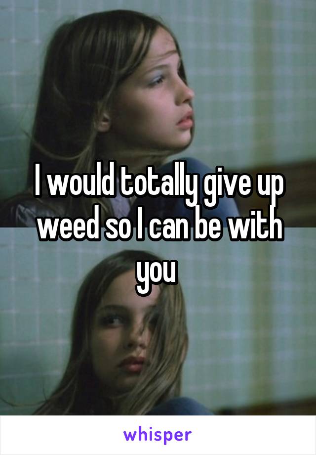 I would totally give up weed so I can be with you 