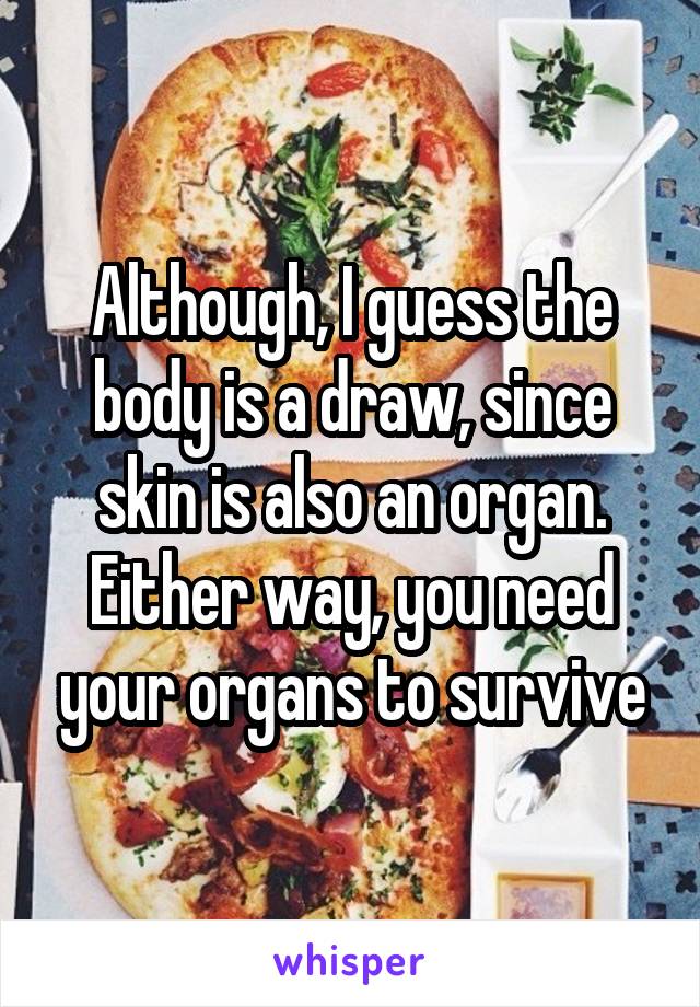 Although, I guess the body is a draw, since skin is also an organ. Either way, you need your organs to survive