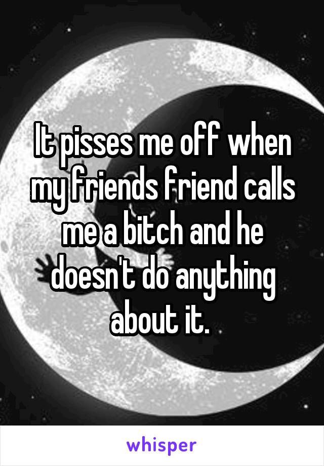 It pisses me off when my friends friend calls me a bitch and he doesn't do anything about it. 