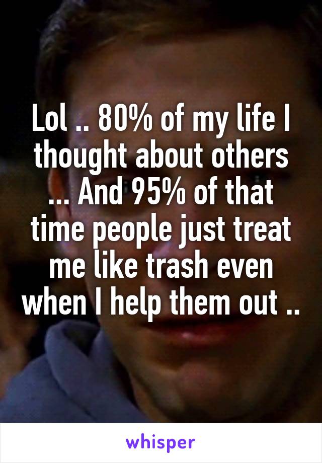 Lol .. 80% of my life I thought about others ... And 95% of that time people just treat me like trash even when I help them out .. 