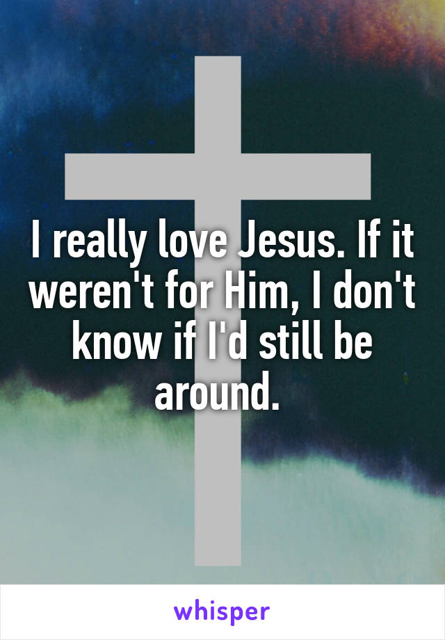 I really love Jesus. If it weren't for Him, I don't know if I'd still be around. 