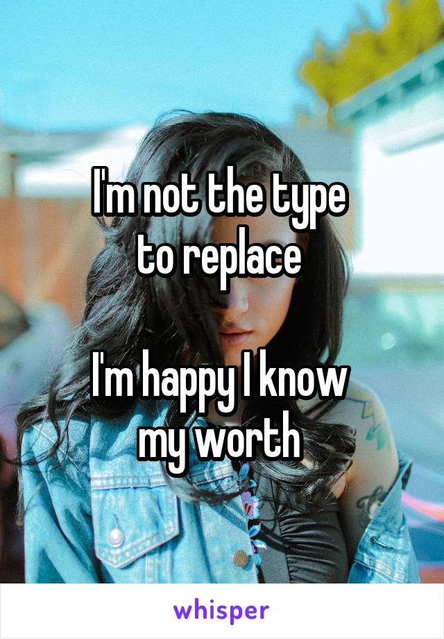 I'm not the type 
to replace 

I'm happy I know 
my worth 