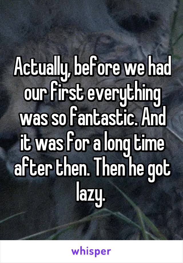 Actually, before we had our first everything was so fantastic. And it was for a long time after then. Then he got lazy. 