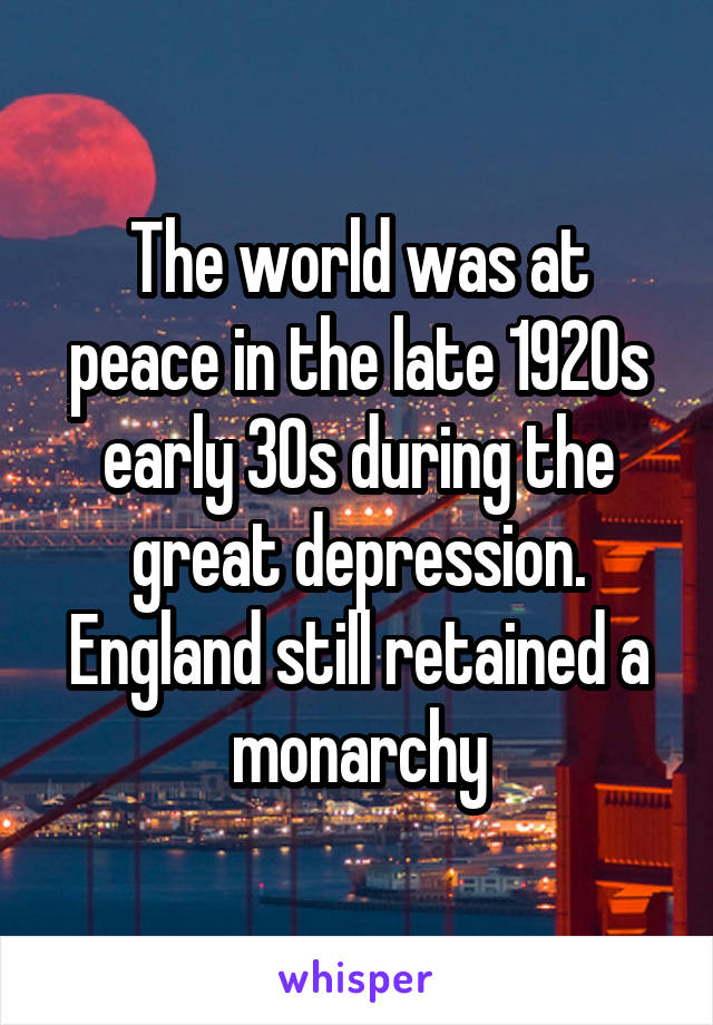 The world was at peace in the late 1920s early 30s during the great depression. England still retained a monarchy