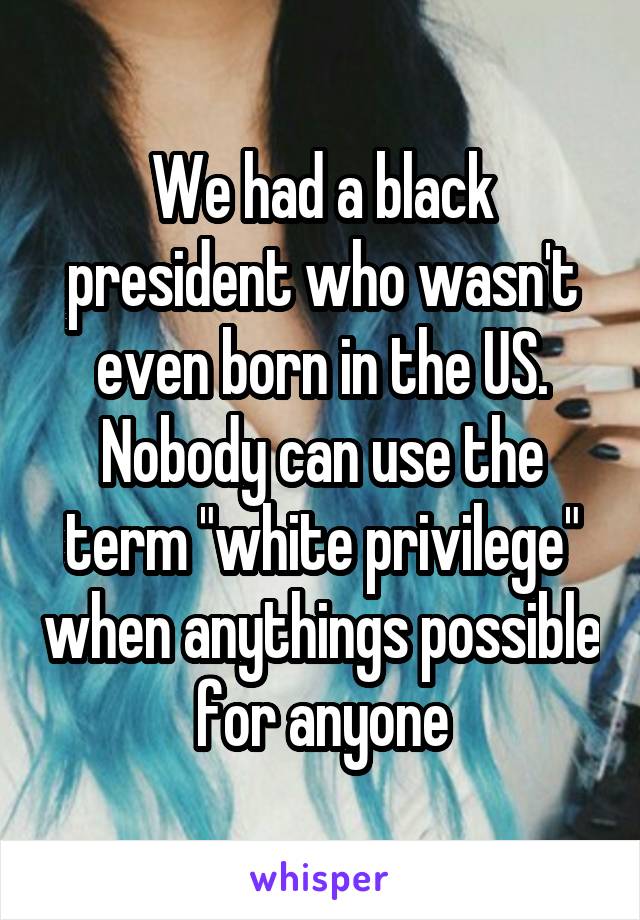 We had a black president who wasn't even born in the US. Nobody can use the term "white privilege" when anythings possible for anyone