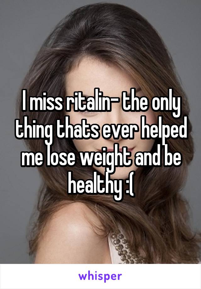 I miss ritalin- the only thing thats ever helped me lose weight and be healthy :(