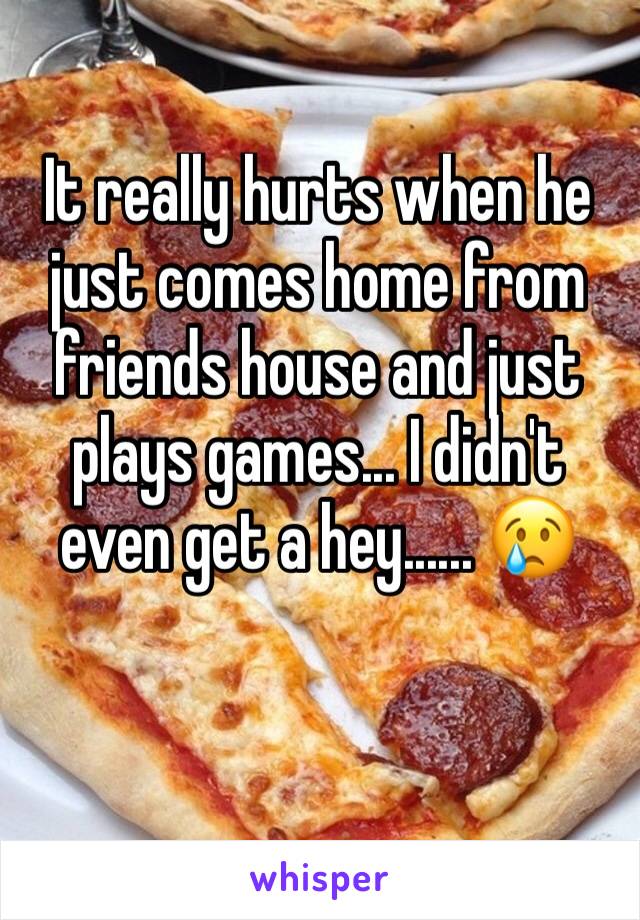 It really hurts when he just comes home from friends house and just plays games... I didn't even get a hey...... 😢