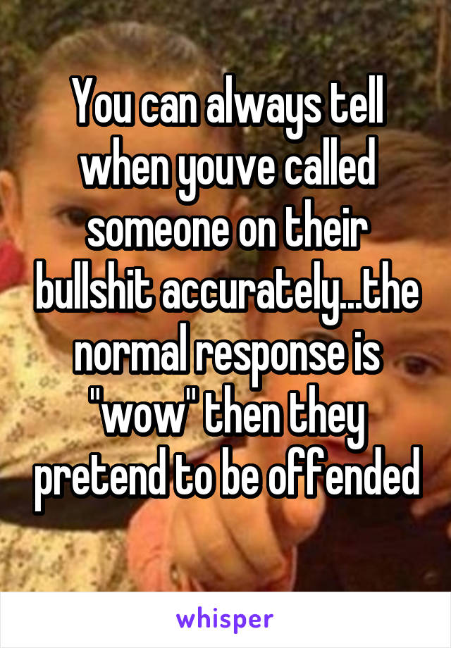 You can always tell when youve called someone on their bullshit accurately...the normal response is "wow" then they pretend to be offended 