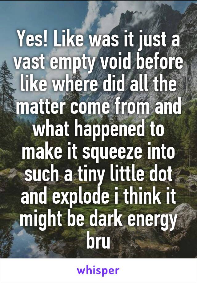 Yes! Like was it just a vast empty void before like where did all the matter come from and what happened to make it squeeze into such a tiny little dot and explode i think it might be dark energy bru