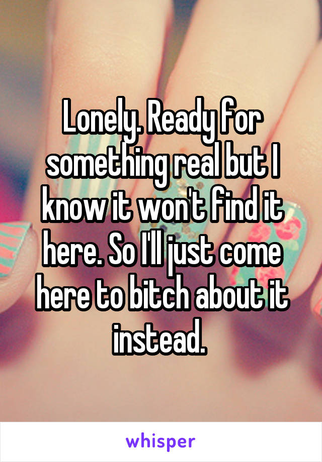 Lonely. Ready for something real but I know it won't find it here. So I'll just come here to bitch about it instead. 