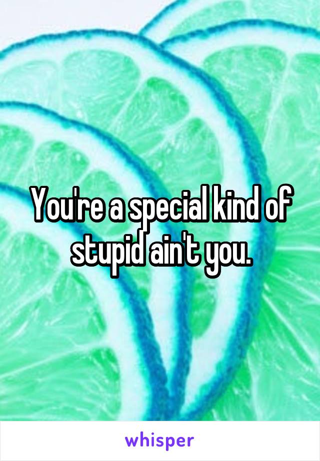 You're a special kind of stupid ain't you.