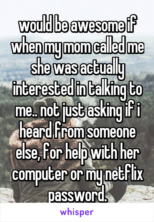 would be awesome if when my mom called me she was actually interested in talking to me.. not just asking if i heard from someone else, for help with her computer or my netflix password.