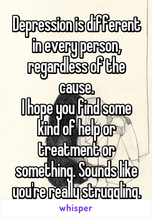 Depression is different in every person, regardless of the cause.
I hope you find some kind of help or treatment or something. Sounds like you're really struggling.