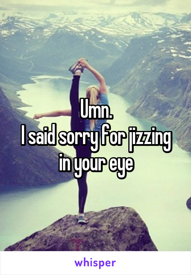 Umn.
I said sorry for jizzing in your eye