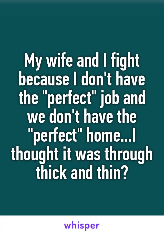 My wife and I fight because I don't have the "perfect" job and we don't have the "perfect" home...I thought it was through thick and thin?