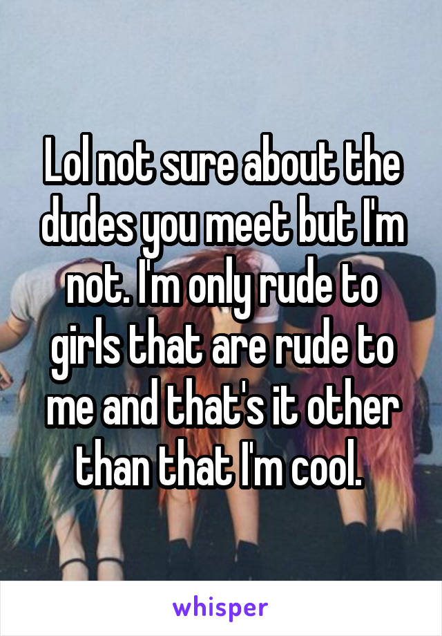 Lol not sure about the dudes you meet but I'm not. I'm only rude to girls that are rude to me and that's it other than that I'm cool. 