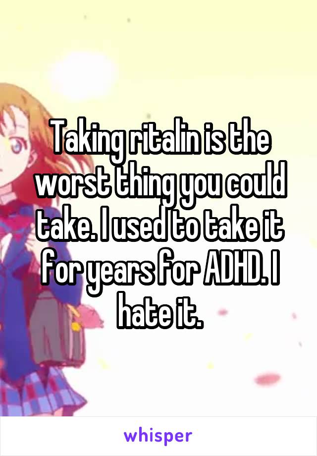 Taking ritalin is the worst thing you could take. I used to take it for years for ADHD. I hate it.