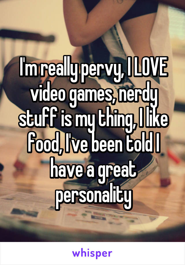 I'm really pervy, I LOVE video games, nerdy stuff is my thing, I like food, I've been told I have a great personality