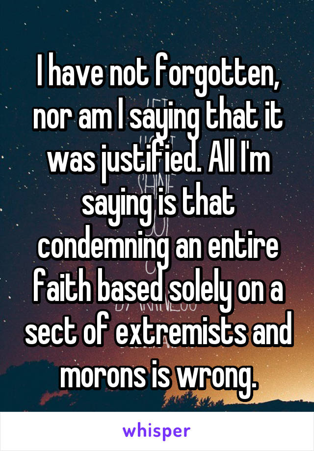 I have not forgotten, nor am I saying that it was justified. All I'm saying is that condemning an entire faith based solely on a sect of extremists and morons is wrong.