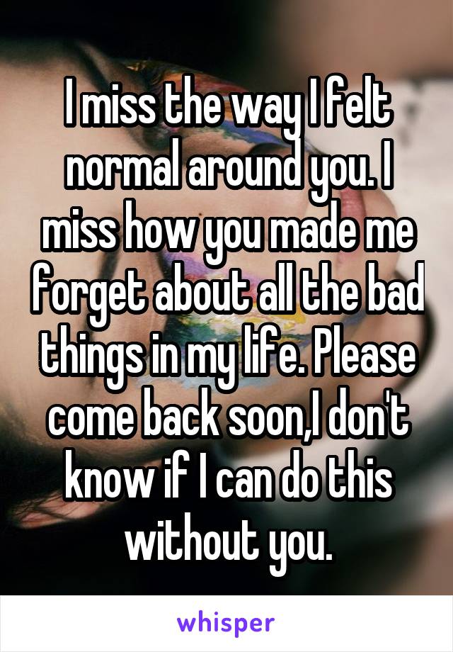 I miss the way I felt normal around you. I miss how you made me forget about all the bad things in my life. Please come back soon,I don't know if I can do this without you.