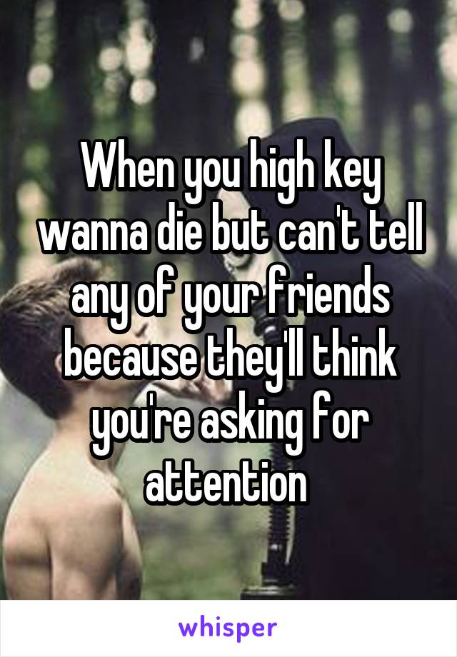 When you high key wanna die but can't tell any of your friends because they'll think you're asking for attention 