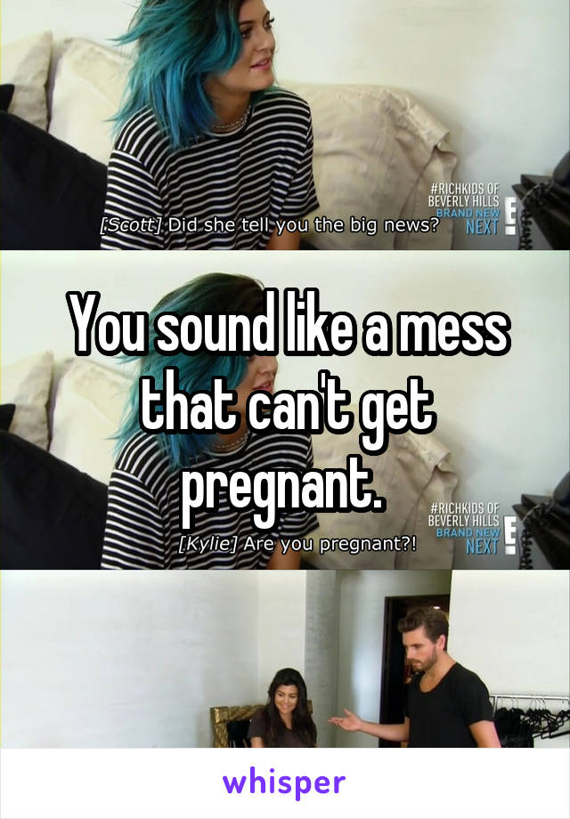 You sound like a mess that can't get pregnant. 