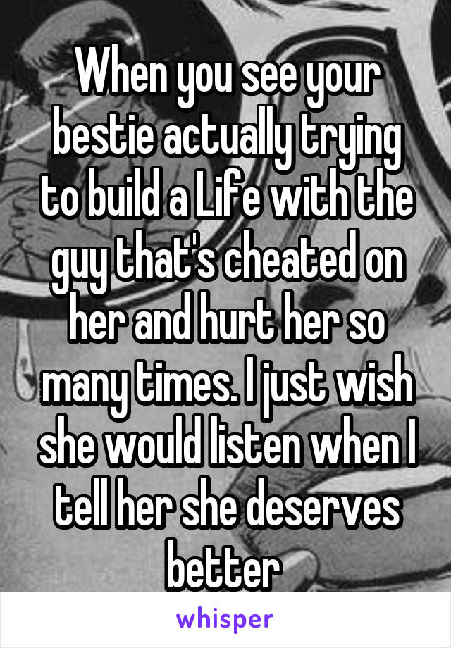 When you see your bestie actually trying to build a Life with the guy that's cheated on her and hurt her so many times. I just wish she would listen when I tell her she deserves better 