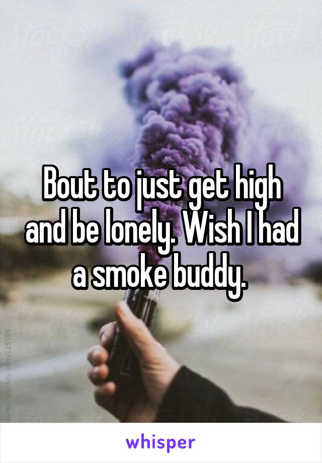 Bout to just get high and be lonely. Wish I had a smoke buddy. 