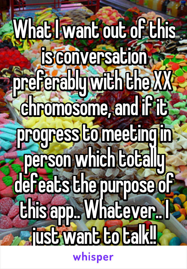 What I want out of this is conversation preferably with the XX  chromosome, and if it progress to meeting in person which totally defeats the purpose of this app.. Whatever.. I just want to talk!!