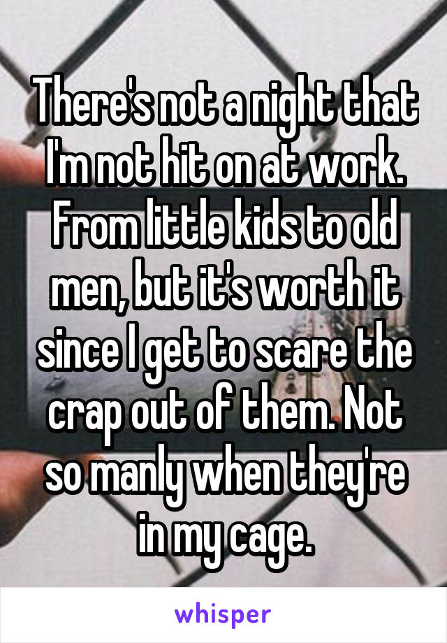 There's not a night that I'm not hit on at work. From little kids to old men, but it's worth it since I get to scare the crap out of them. Not so manly when they're in my cage.