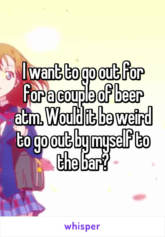 I want to go out for for a couple of beer atm. Would it be weird to go out by myself to the bar?