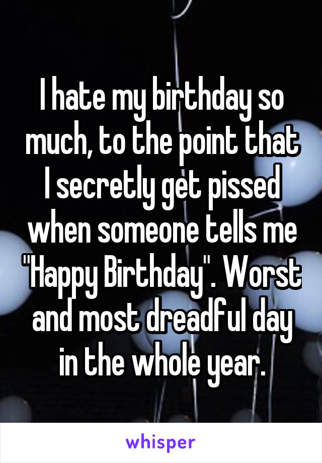 I hate my birthday so much, to the point that I secretly get pissed when someone tells me "Happy Birthday". Worst and most dreadful day in the whole year.