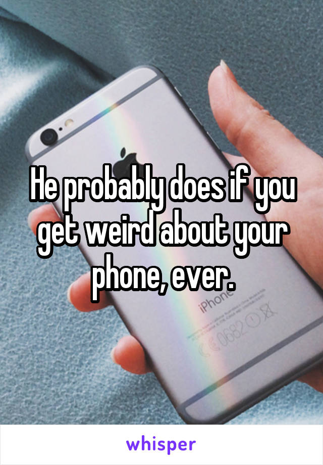 He probably does if you get weird about your phone, ever.