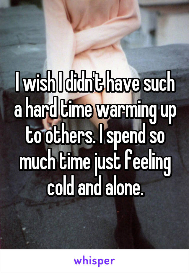 I wish I didn't have such a hard time warming up to others. I spend so much time just feeling cold and alone.