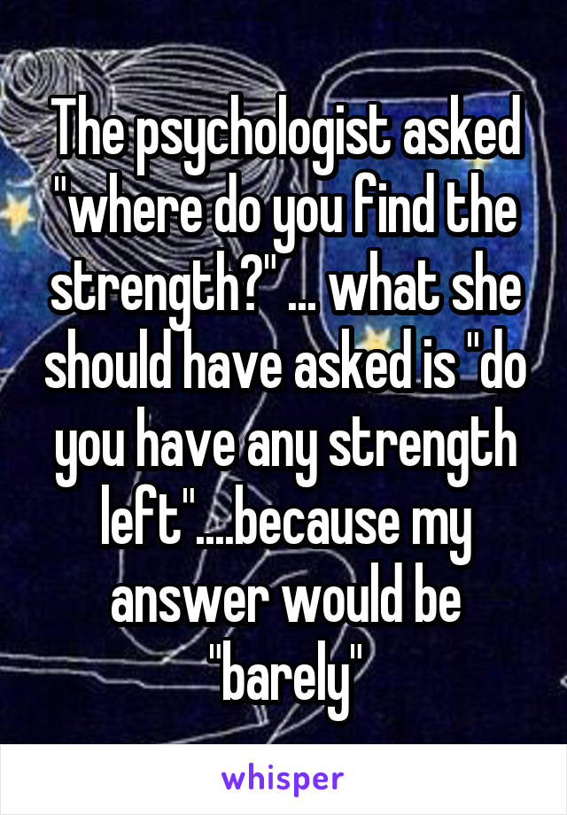 The psychologist asked "where do you find the strength?" ... what she should have asked is "do you have any strength left"....because my answer would be "barely"