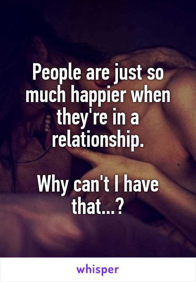 People are just so much happier when they're in a relationship.

Why can't I have that...?