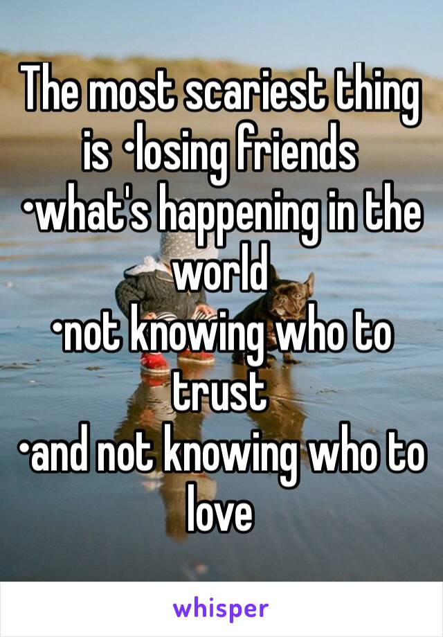 The most scariest thing is •losing friends 
•what's happening in the world
•not knowing who to trust 
•and not knowing who to love