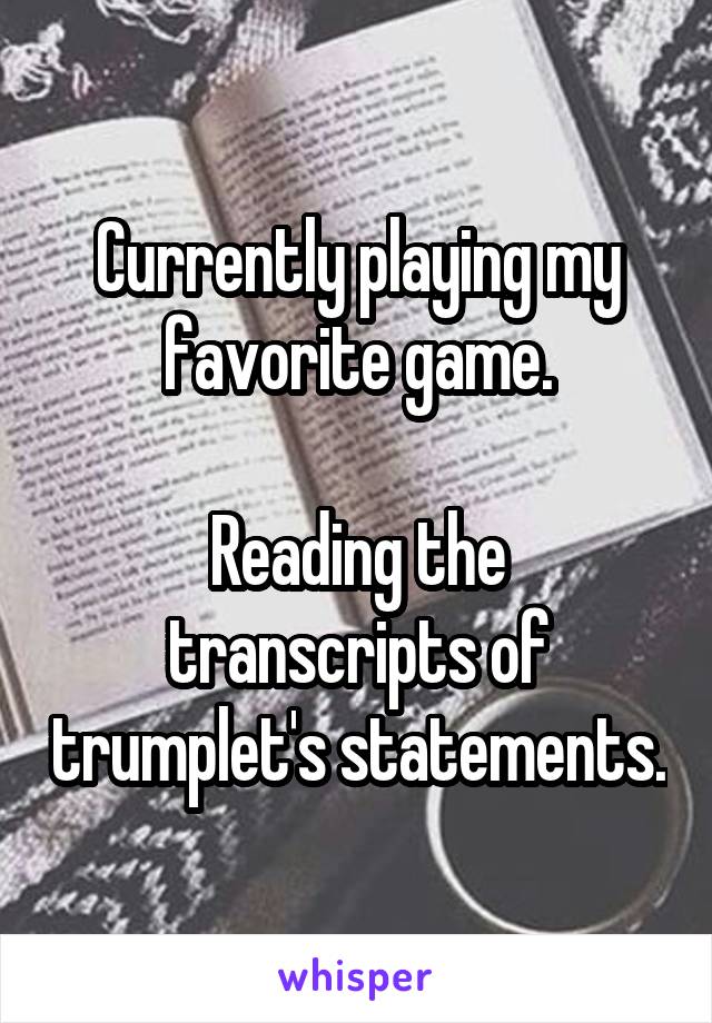 Currently playing my favorite game.

Reading the transcripts of trumplet's statements.