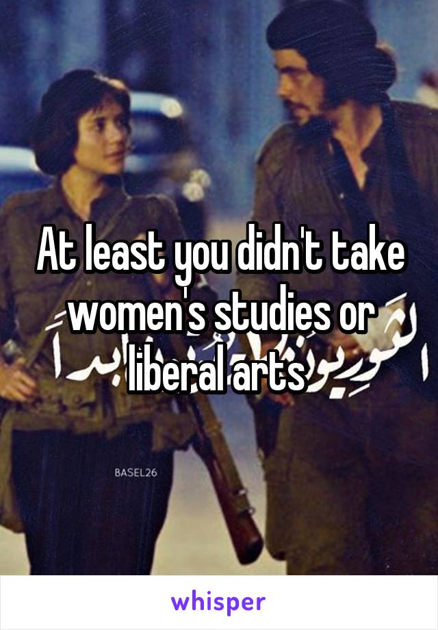 At least you didn't take women's studies or liberal arts 